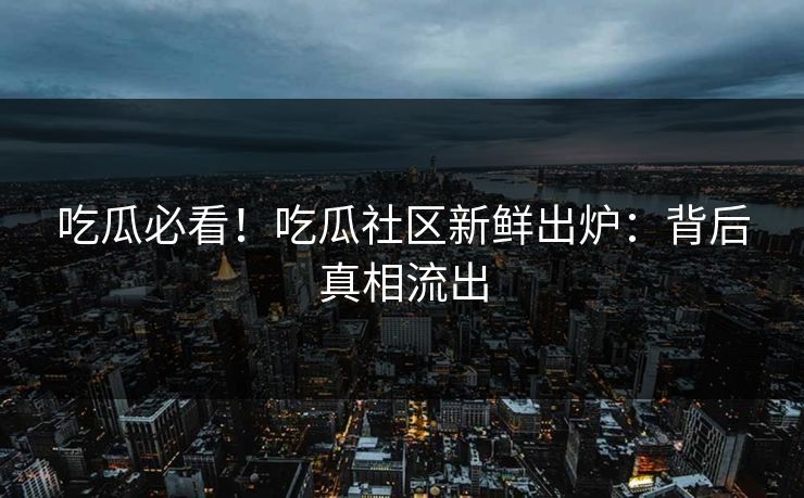 吃瓜必看！吃瓜社区新鲜出炉：背后真相流出