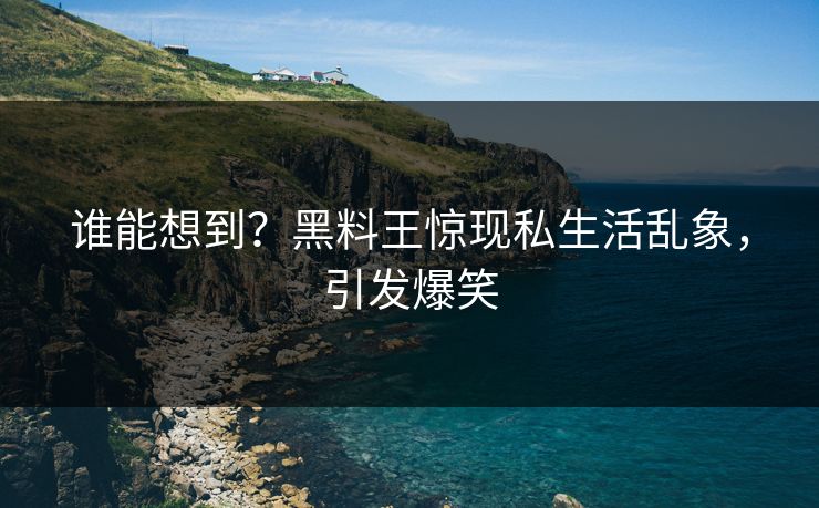 谁能想到？黑料王惊现私生活乱象，引发爆笑