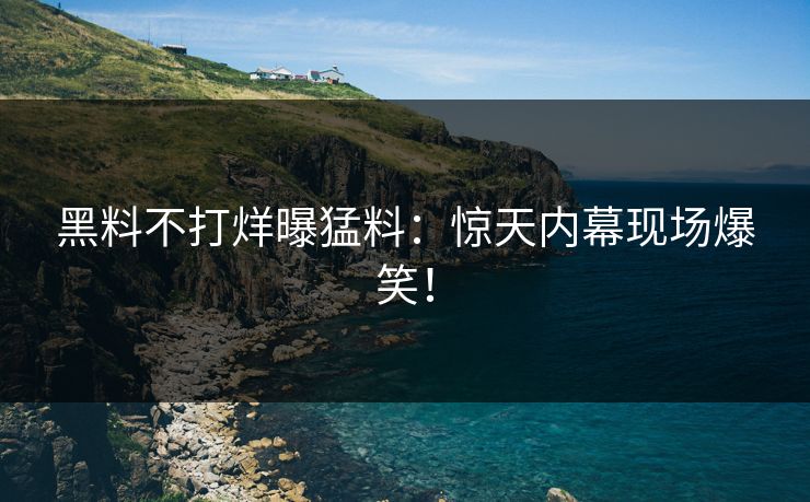 黑料不打烊曝猛料：惊天内幕现场爆笑！