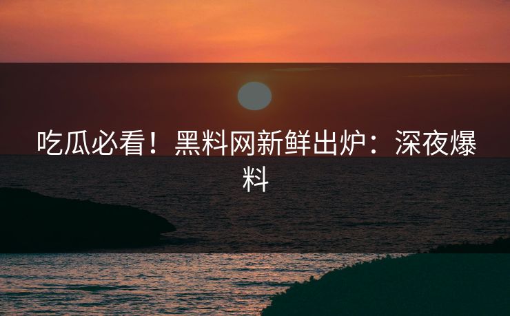 吃瓜必看！黑料网新鲜出炉：深夜爆料