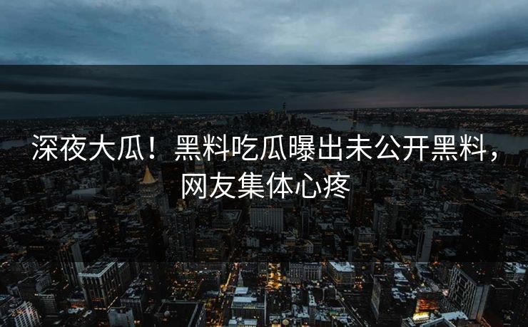 深夜大瓜！黑料吃瓜曝出未公开黑料，网友集体心疼