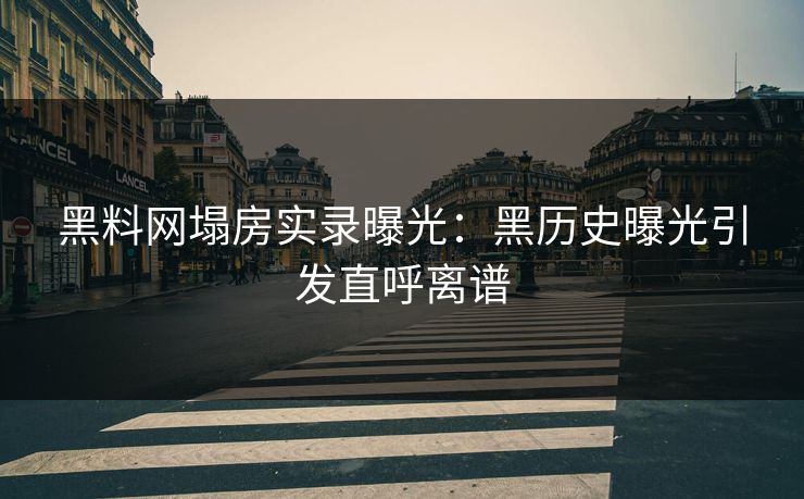 黑料网塌房实录曝光：黑历史曝光引发直呼离谱