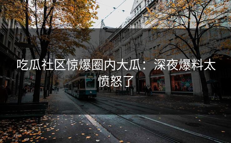 吃瓜社区惊爆圈内大瓜：深夜爆料太愤怒了