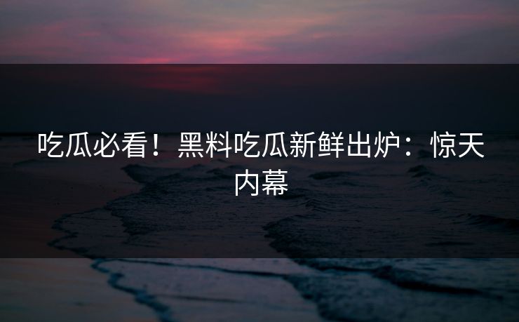 吃瓜必看！黑料吃瓜新鲜出炉：惊天内幕