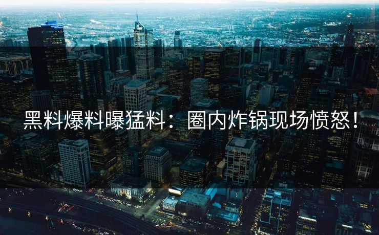 黑料爆料曝猛料：圈内炸锅现场愤怒！