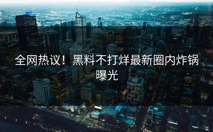 全网热议！黑料不打烊最新圈内炸锅曝光