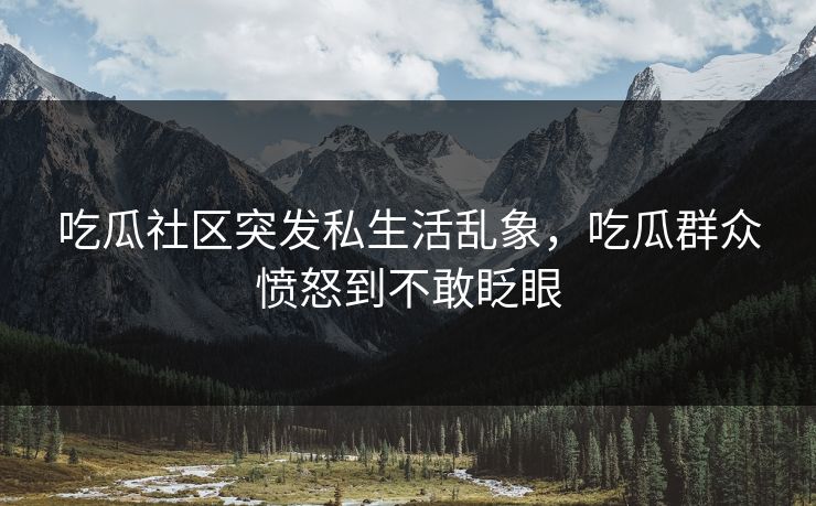 吃瓜社区突发私生活乱象，吃瓜群众愤怒到不敢眨眼