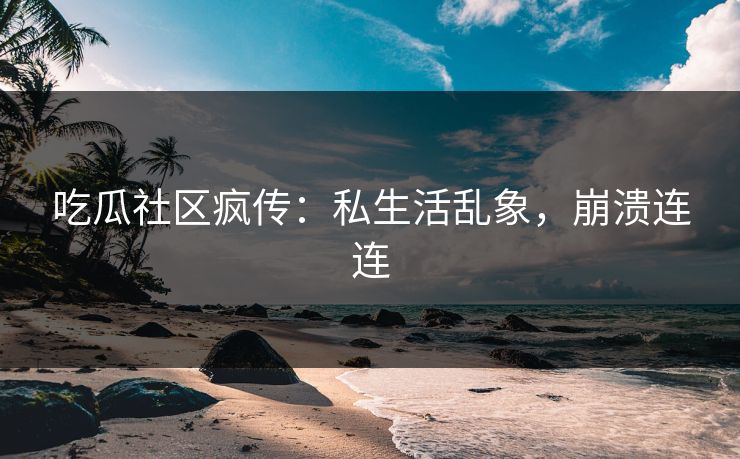 吃瓜社区疯传：私生活乱象，崩溃连连