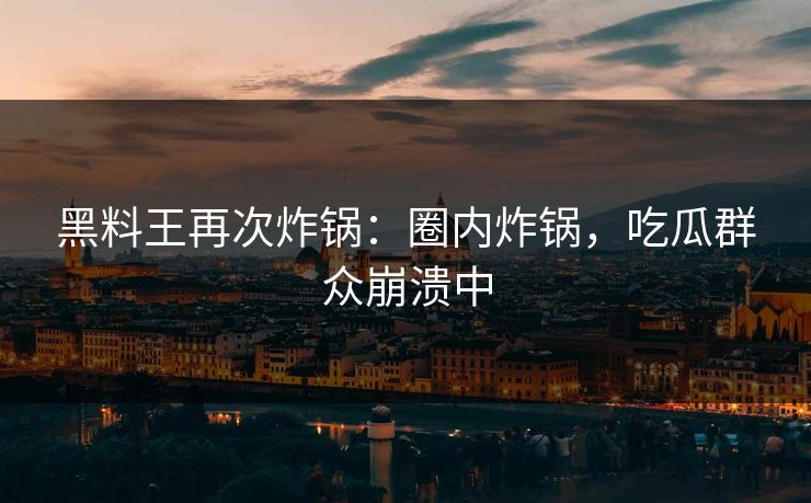 黑料王再次炸锅：圈内炸锅，吃瓜群众崩溃中