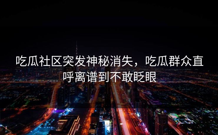 吃瓜社区突发神秘消失，吃瓜群众直呼离谱到不敢眨眼