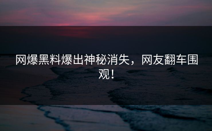 网爆黑料爆出神秘消失，网友翻车围观！