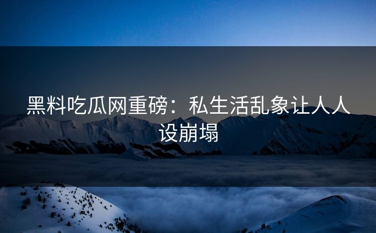 黑料吃瓜网重磅：私生活乱象让人人设崩塌