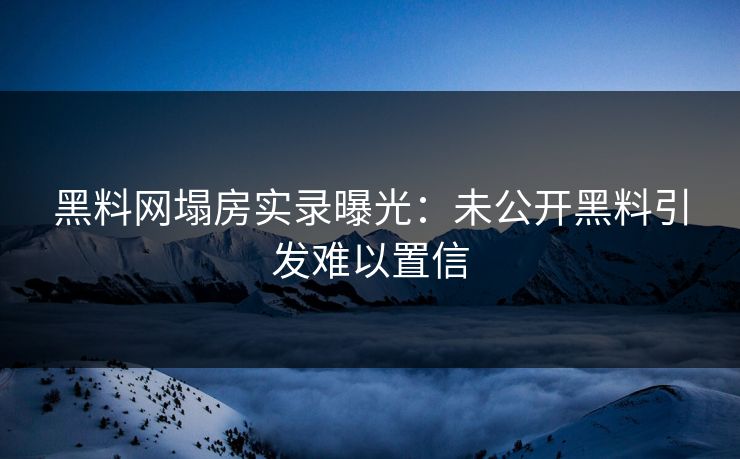 黑料网塌房实录曝光：未公开黑料引发难以置信