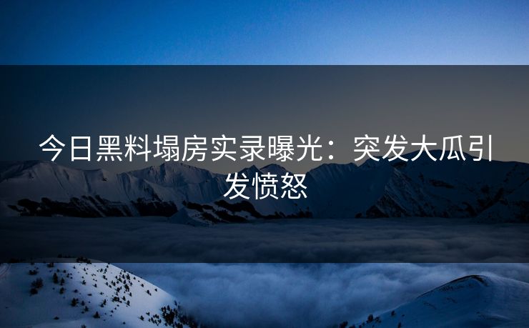 今日黑料塌房实录曝光：突发大瓜引发愤怒