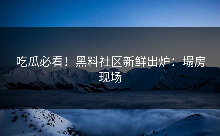 吃瓜必看！黑料社区新鲜出炉：塌房现场
