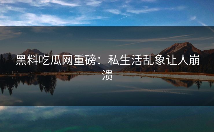 黑料吃瓜网重磅：私生活乱象让人崩溃