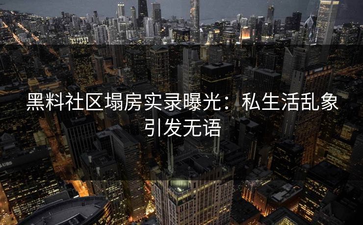 黑料社区塌房实录曝光：私生活乱象引发无语