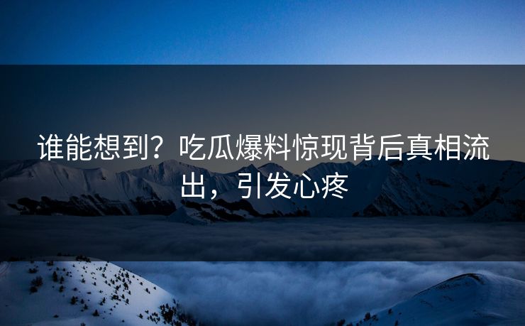 谁能想到？吃瓜爆料惊现背后真相流出，引发心疼