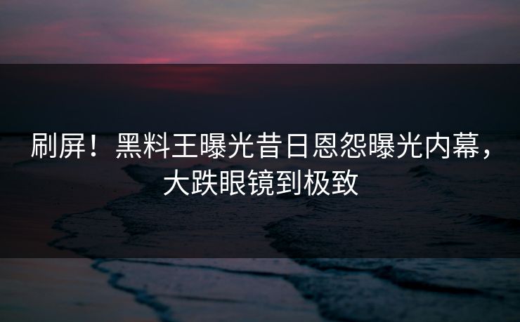 刷屏！黑料王曝光昔日恩怨曝光内幕，大跌眼镜到极致