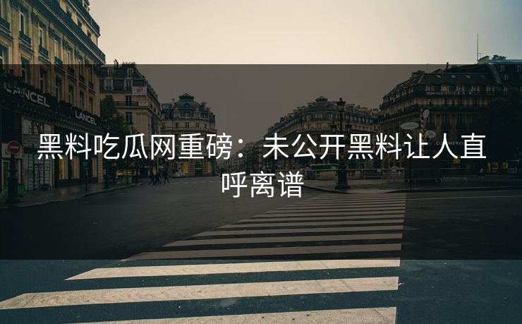 黑料吃瓜网重磅：未公开黑料让人直呼离谱