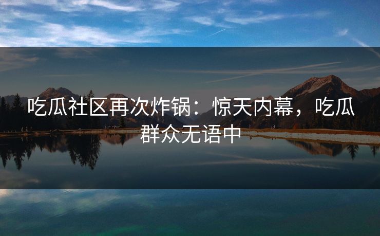 吃瓜社区再次炸锅：惊天内幕，吃瓜群众无语中