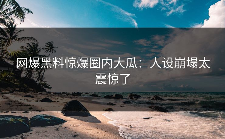 网爆黑料惊爆圈内大瓜：人设崩塌太震惊了