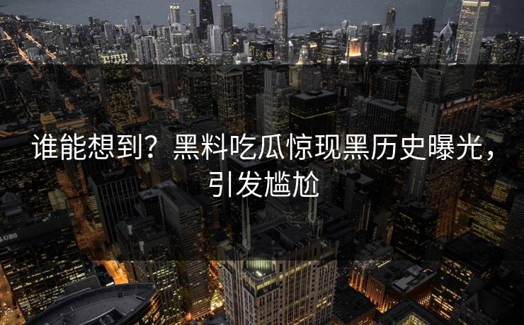 谁能想到？黑料吃瓜惊现黑历史曝光，引发尴尬