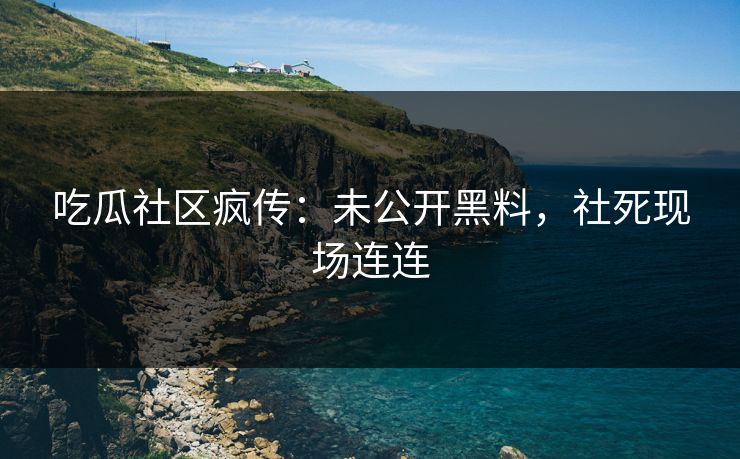 吃瓜社区疯传：未公开黑料，社死现场连连