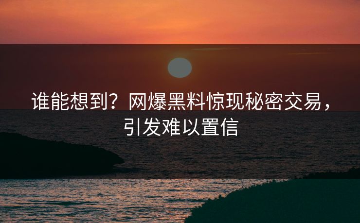 谁能想到？网爆黑料惊现秘密交易，引发难以置信