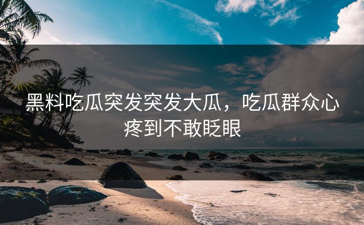 黑料吃瓜突发突发大瓜，吃瓜群众心疼到不敢眨眼