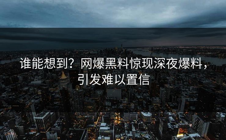 谁能想到？网爆黑料惊现深夜爆料，引发难以置信