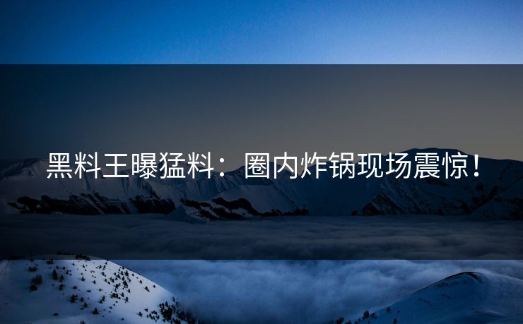 黑料王曝猛料：圈内炸锅现场震惊！
