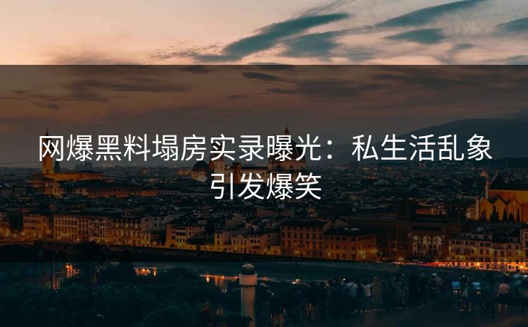 网爆黑料塌房实录曝光：私生活乱象引发爆笑