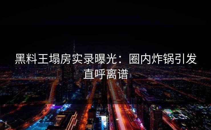 黑料王塌房实录曝光：圈内炸锅引发直呼离谱