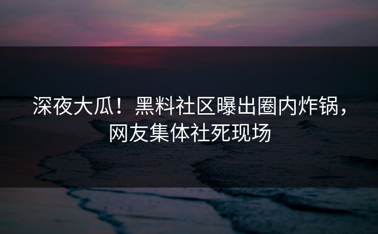 深夜大瓜！黑料社区曝出圈内炸锅，网友集体社死现场