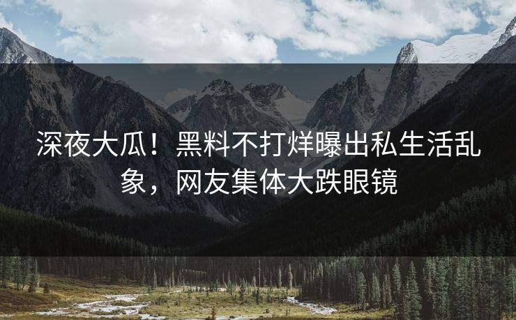 深夜大瓜！黑料不打烊曝出私生活乱象，网友集体大跌眼镜