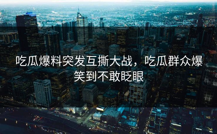 吃瓜爆料突发互撕大战，吃瓜群众爆笑到不敢眨眼