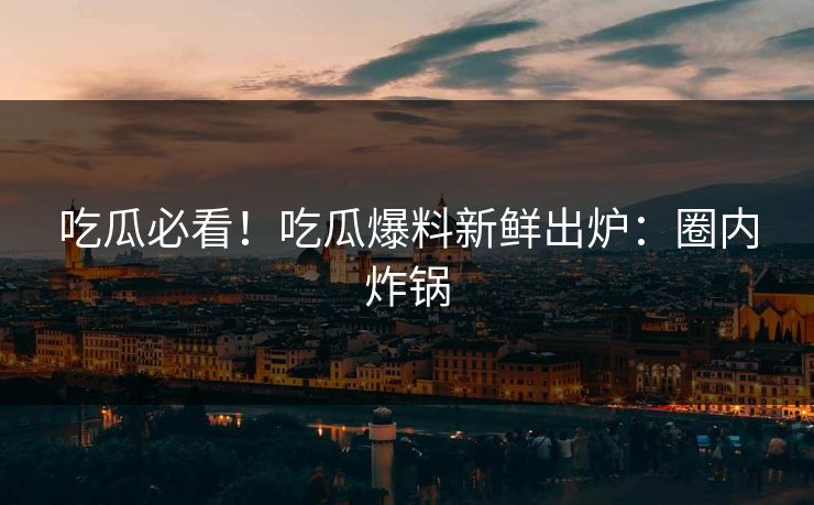 吃瓜必看！吃瓜爆料新鲜出炉：圈内炸锅