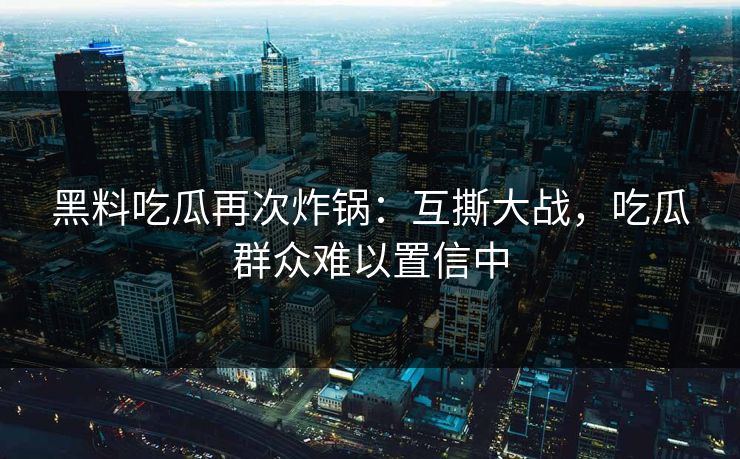 黑料吃瓜再次炸锅：互撕大战，吃瓜群众难以置信中