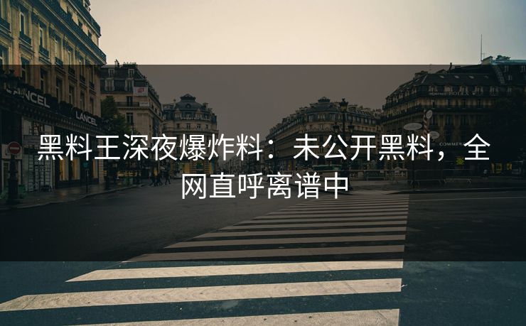 黑料王深夜爆炸料：未公开黑料，全网直呼离谱中
