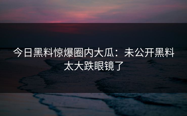 今日黑料惊爆圈内大瓜：未公开黑料太大跌眼镜了