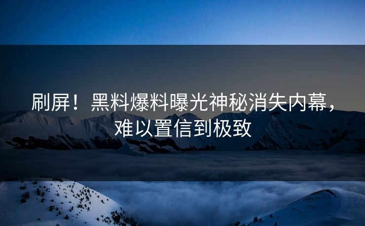 刷屏！黑料爆料曝光神秘消失内幕，难以置信到极致
