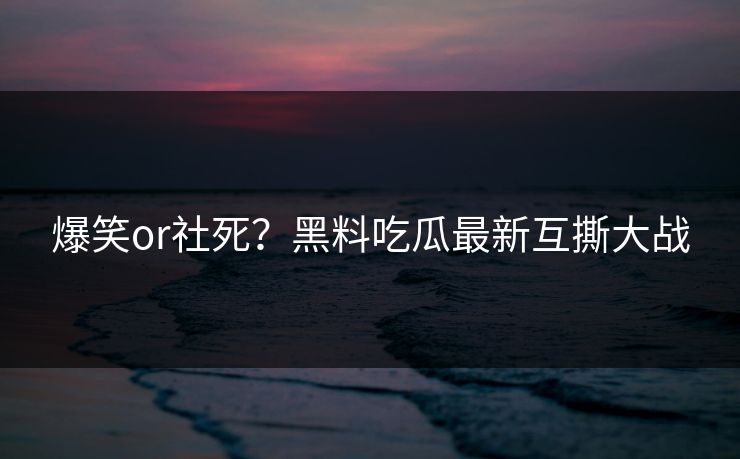 爆笑or社死？黑料吃瓜最新互撕大战