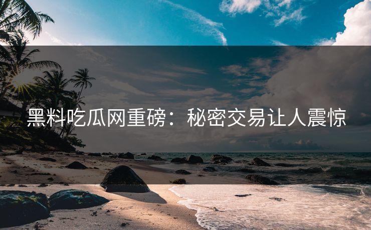 黑料吃瓜网重磅：秘密交易让人震惊