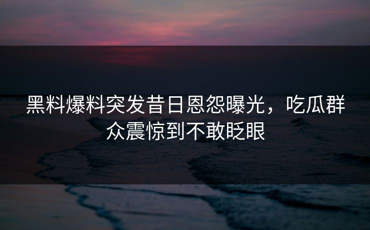 黑料爆料突发昔日恩怨曝光，吃瓜群众震惊到不敢眨眼