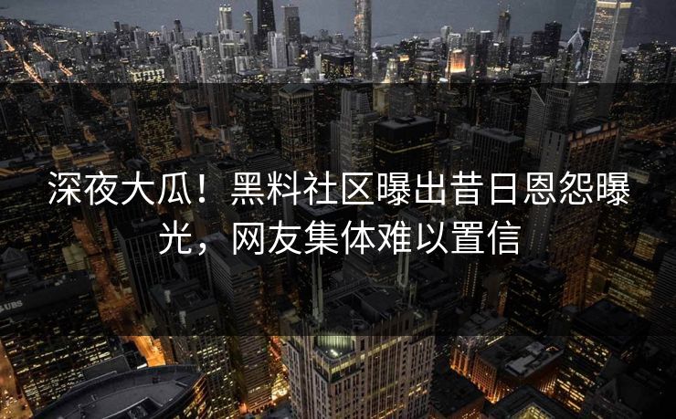 深夜大瓜！黑料社区曝出昔日恩怨曝光，网友集体难以置信