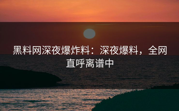 黑料网深夜爆炸料：深夜爆料，全网直呼离谱中