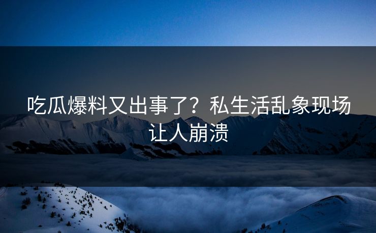吃瓜爆料又出事了？私生活乱象现场让人崩溃