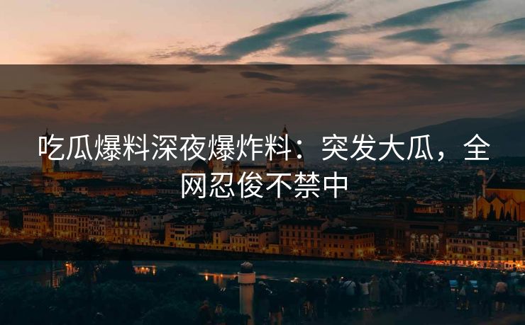 吃瓜爆料深夜爆炸料：突发大瓜，全网忍俊不禁中