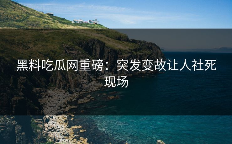 黑料吃瓜网重磅：突发变故让人社死现场